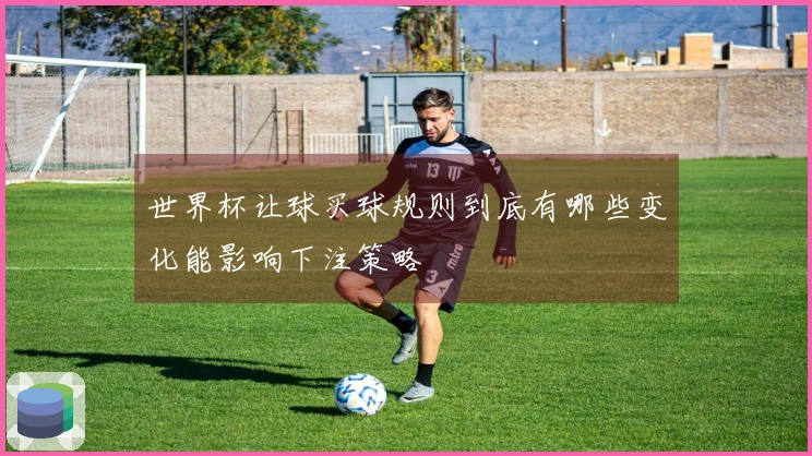 世界杯让球买球规则到底有哪些变化能影响下注策略