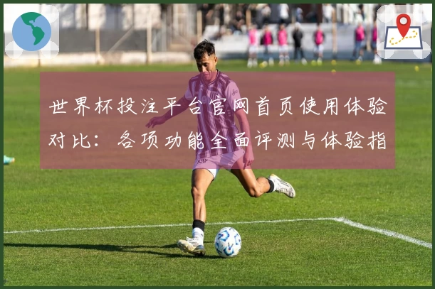 世界杯投注平台官网首页使用体验对比：各项功能全面评测与体验指南