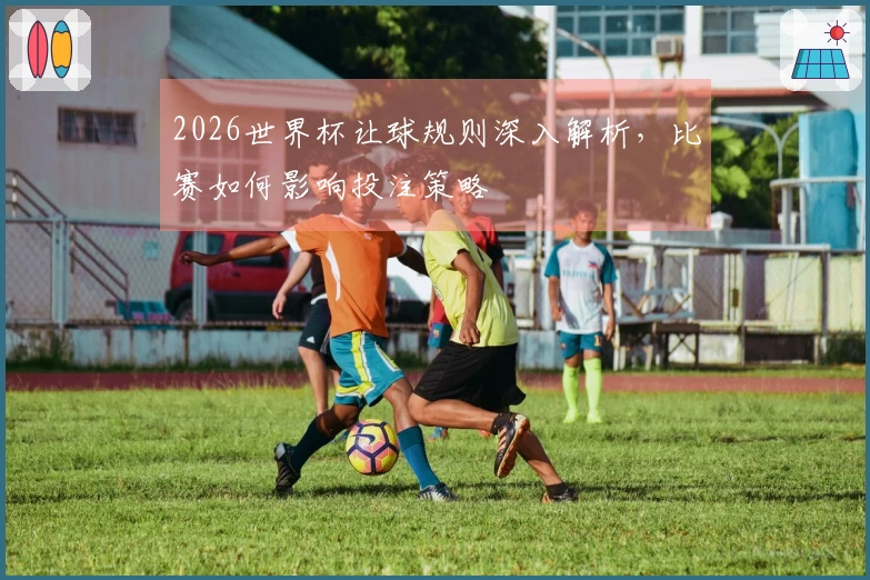 2026世界杯让球规则深入解析，比赛如何影响投注策略