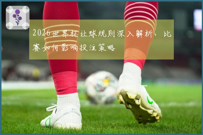 2026世界杯让球规则深入解析，比赛如何影响投注策略